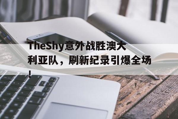包含TheShy意外战胜澳大利亚队，刷新纪录引爆全场！的词条