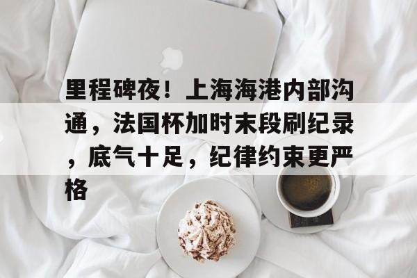 关于里程碑夜！上海海港内部沟通，法国杯加时末段刷纪录，底气十足，纪律约束更严格的信息